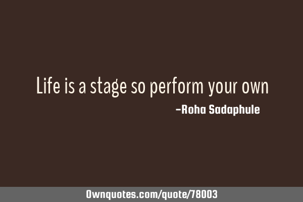 Life is a stage so perform your