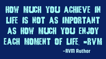 How much you achieve in Life is not as important as how much you enjoy each moment of Life.-RVM