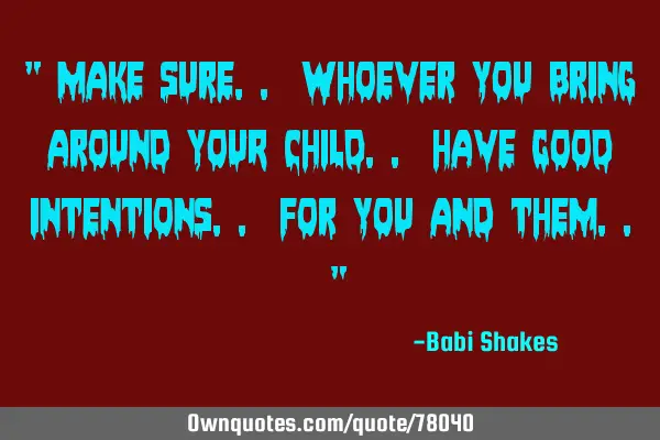 " Make sure.. whoever you bring around YOUR CHILD.. have GOOD intentions.. for you and them.. "