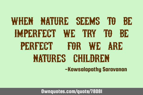 When nature seems to be imperfect we try to be perfect, for we are natures