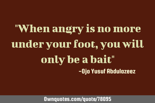 "When angry is no more under your foot, you will only be a bait"