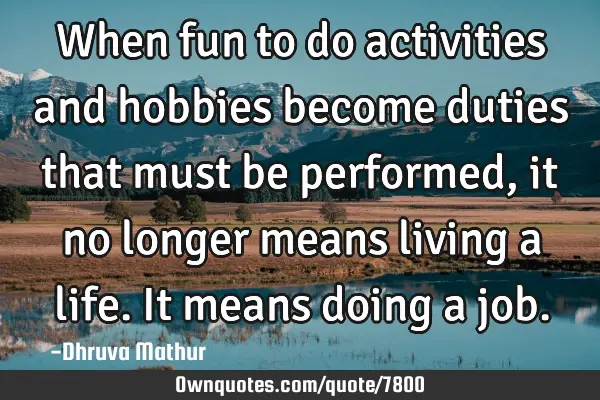 When fun to do activities and hobbies become duties that must be performed, it no longer means