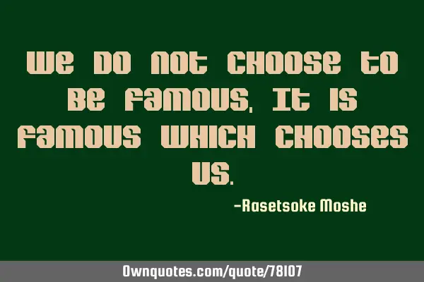 We do not choose to be famous, It is famous which chooses