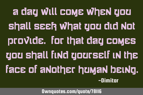 A day will come when you shall seek what you did not provide. For that day comes you shall find
