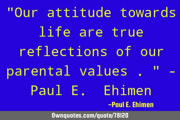"Our attitude towards life are true reflections of our parental values ." - Paul E. E