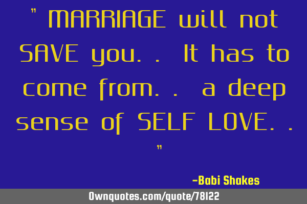 " MARRIAGE will not SAVE you.. It has to come from.. a deep sense of SELF LOVE.. "