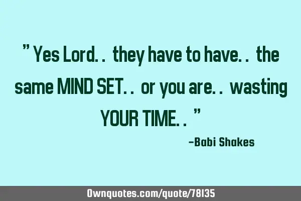 " Yes Lord.. they have to have.. the same MIND SET.. or you are.. wasting YOUR TIME.. "