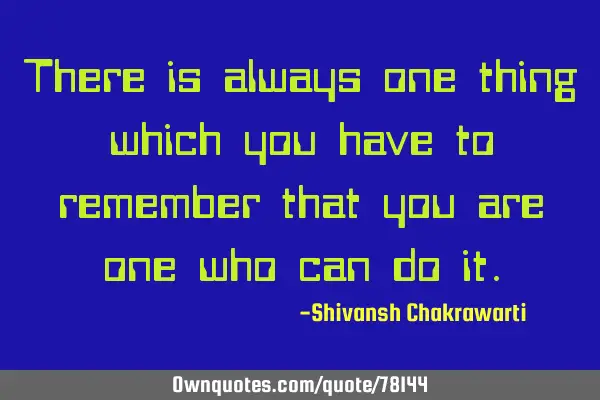 There is always one thing which you have to remember that you are one who can do