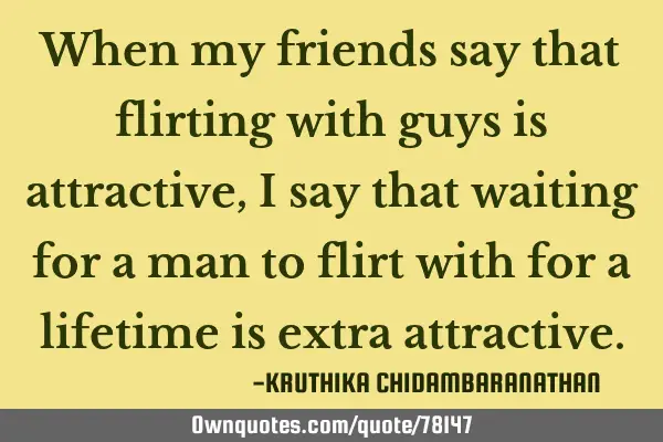 When my friends say that flirting with guys is attractive,I say that waiting for a man to flirt