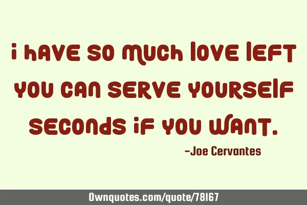 I have so much love left you can serve yourself seconds if you