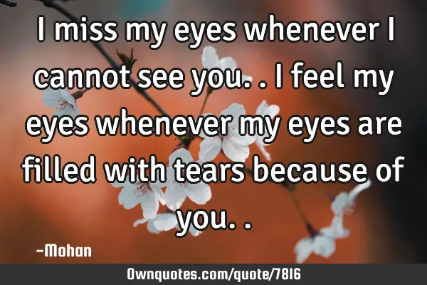 I miss my eyes whenever i cannot see you.. i feel my eyes whenever my eyes are filled with tears