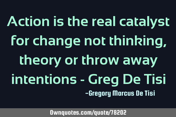 Action is the real catalyst for change not thinking, theory or throw away intentions - Greg De T