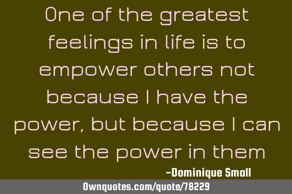 One of the greatest feelings in life is to empower others not because I have the power, but because