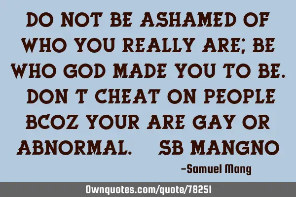 Do not be ashamed of who you really are; be who God made you to be. Don