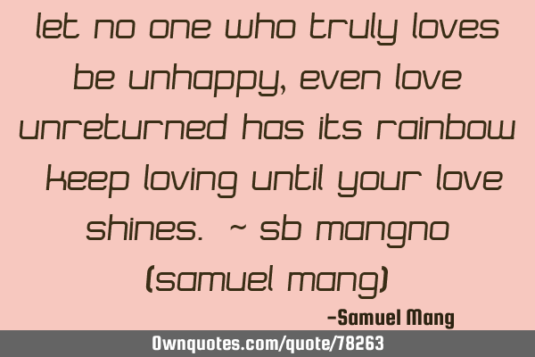 Let no one who truly loves be unhappy,even love unreturned has its rainbow. Keep loving until your