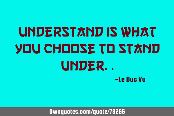 Understand is what you choose to stand