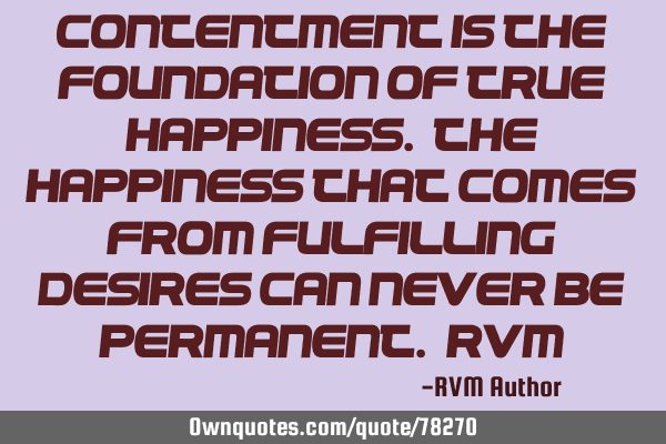 Contentment is the foundation of true Happiness. The Happiness that comes from fulfilling desires
