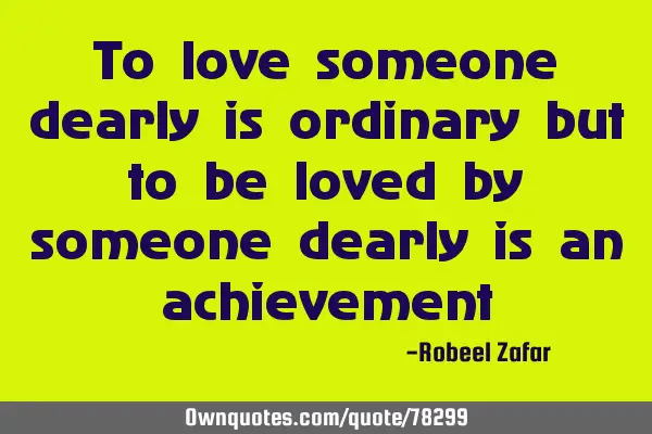 To love someone dearly is ordinary but to be loved by someone dearly is an