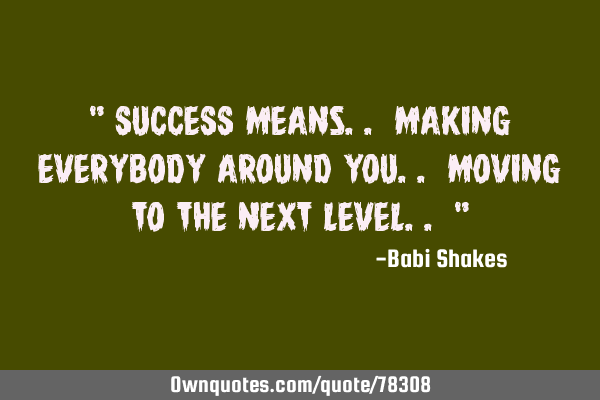 " SUCCESS means.. making EVERYBODY around you.. moving to the NEXT LEVEL.. "