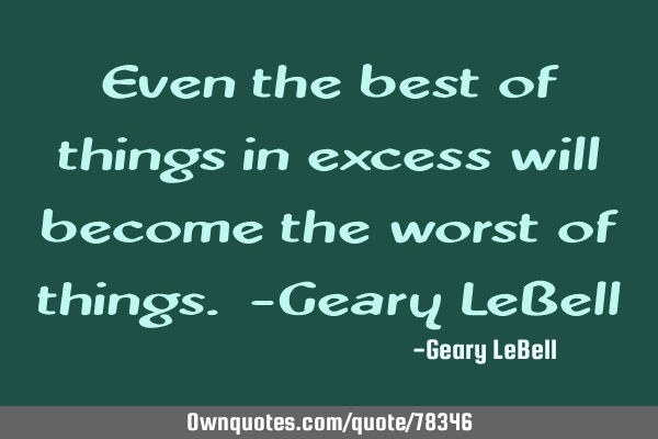 Even the best of things in excess will become the worst of things. -Geary LeB