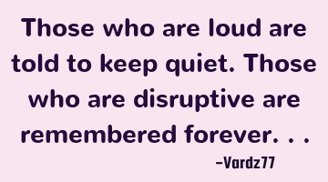 Those who are loud are told to keep quiet. Those who are disruptive are remembered forever...