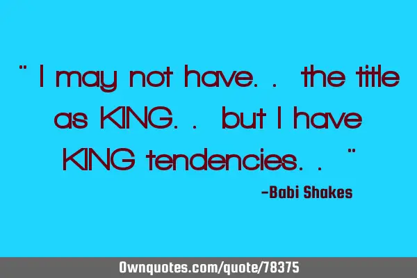" I may not have.. the title as KING.. but I have KING tendencies.. "