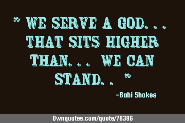 " We serve a GOD... that sits higher than... we can stand.. "