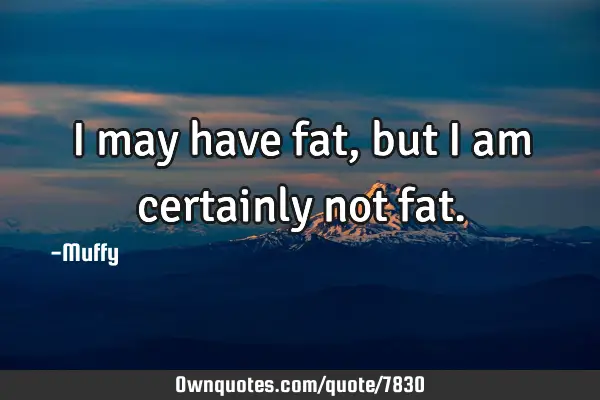 I may have fat, but I am certainly not