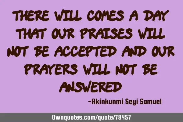 There will comes a day that our praises will not be accepted and our prayers will not be