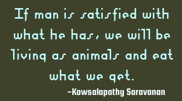 If man is satisfied with what he has,we will be living as animals and eat what we get.