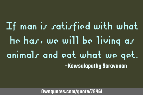 If man is satisfied with what he has,we will be living as animals and eat what we