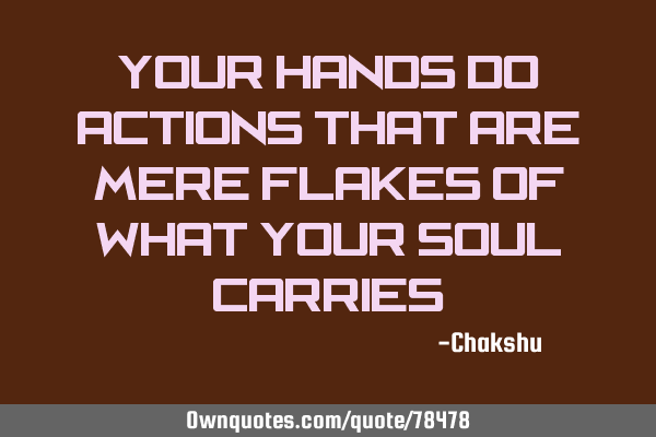 Your hands do actions that are mere flakes of what your soul