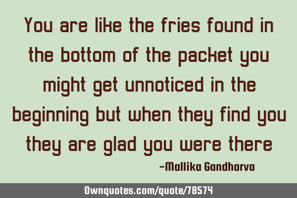 You are like the fries found in the bottom of the packet you might get unnoticed in the beginning