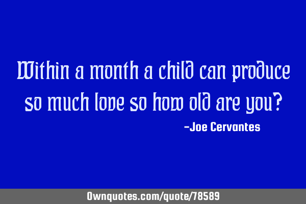 Within a month a child can produce so much love so how old are you?