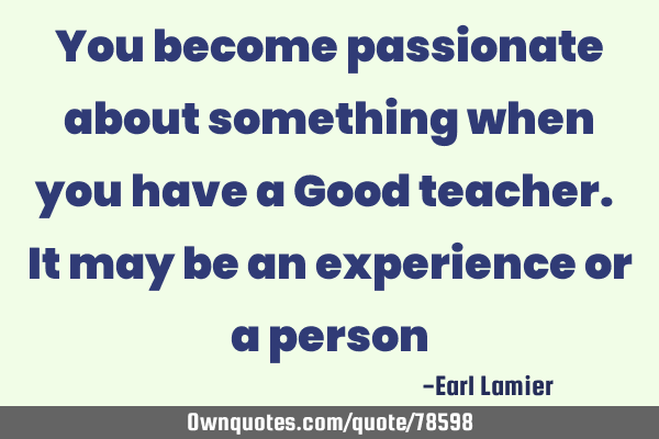 You become passionate about something when you have a Good teacher. It may be an experience or a