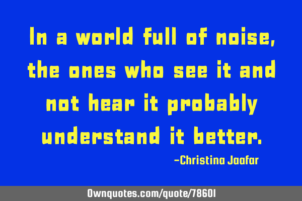 In a world full of noise, the ones who see it and not hear it probably understand it