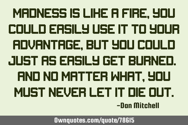 Madness is like a fire, you could easily use it to your advantage, but you could just as easily get