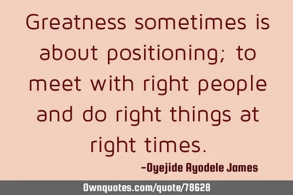 Greatness sometimes is about positioning; to meet with right people and do right things at right