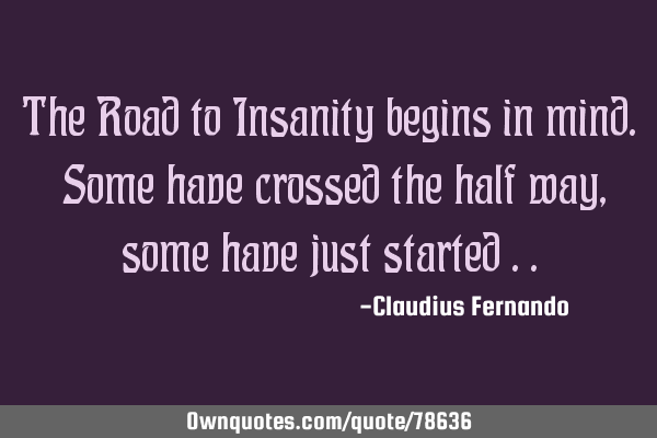 The Road to Insanity begins in mind. Some have crossed the half way, some have just started