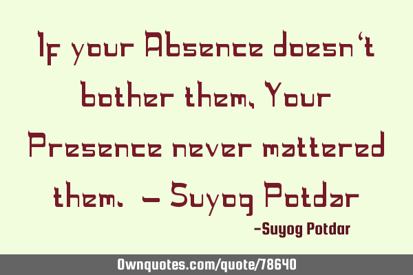 If your Absence doesn‘t bother them, Your Presence never mattered them. - Suyog P