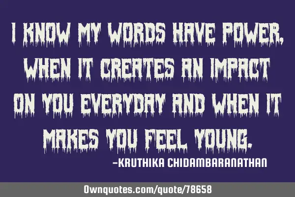 I know my words have power,when it creates an impact on you everyday and when it makes you feel
