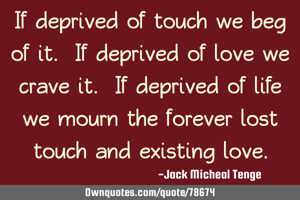If deprived of touch we beg of it. If deprived of love we crave it. If deprived of life we mourn