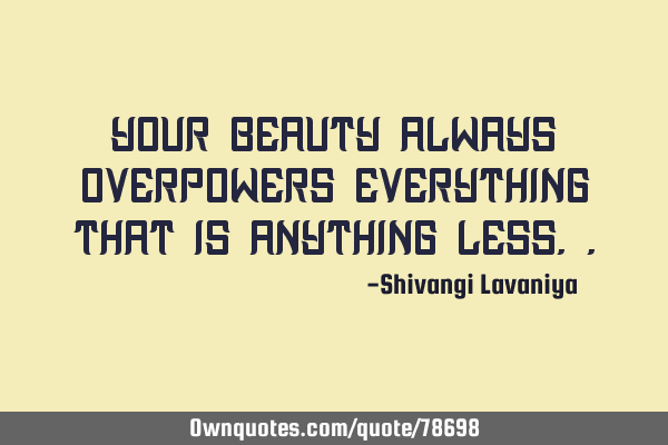 Your beauty always overpowers everything that is anything