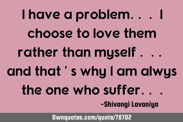 I have a problem.. . i choose to love them rather than myself . .. and that 
