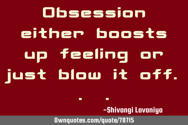 Obsession either boosts up feeling or just blow it off..