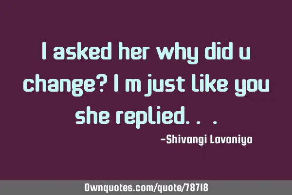 I asked her why did u change? i m just like you she replied..