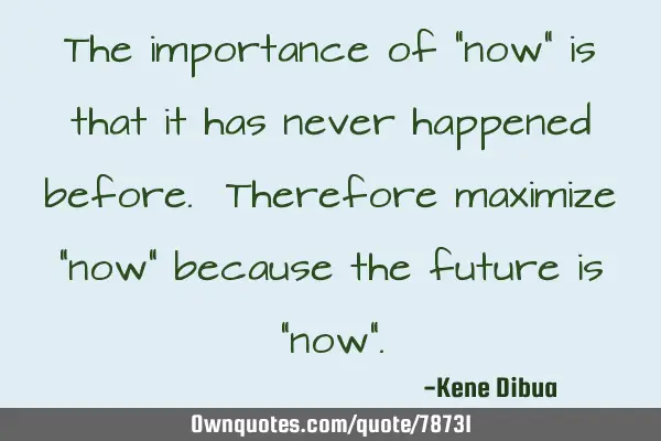 The importance of "now" is that it has never happened before. Therefore maximize "now" because the