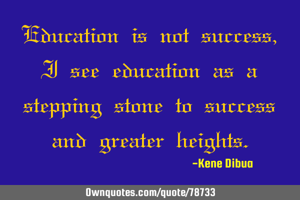 Education is not success, I see education as a stepping stone to success and greater