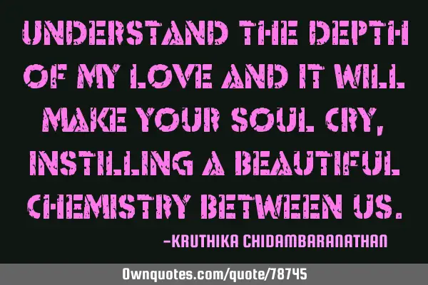 Understand the depth of my love and it will make your soul cry, instilling a beautiful chemistry