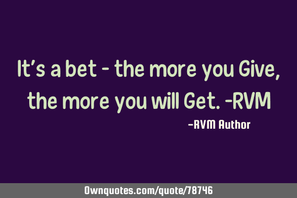 It’s a bet – the more you Give, the more you will Get.-RVM